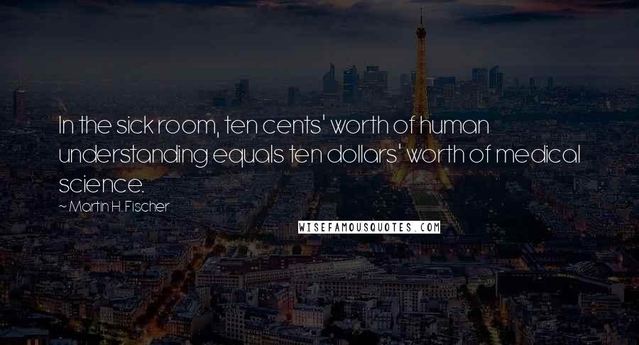 Martin H. Fischer Quotes: In the sick room, ten cents' worth of human understanding equals ten dollars' worth of medical science.
