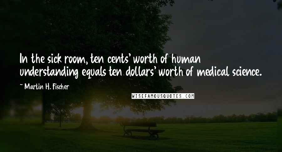 Martin H. Fischer Quotes: In the sick room, ten cents' worth of human understanding equals ten dollars' worth of medical science.