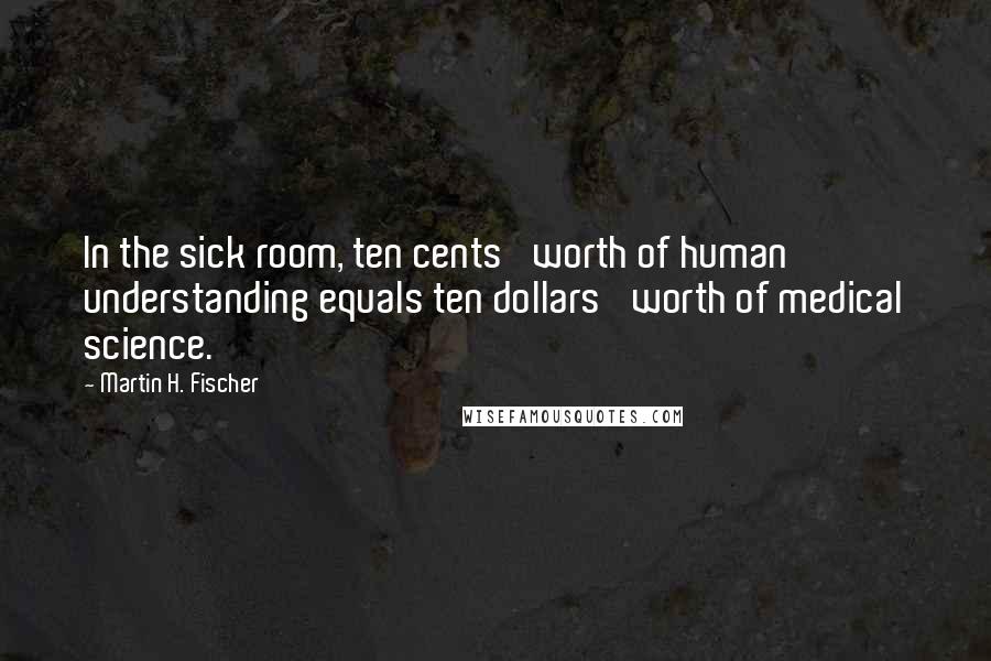 Martin H. Fischer Quotes: In the sick room, ten cents' worth of human understanding equals ten dollars' worth of medical science.