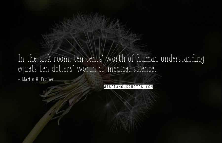 Martin H. Fischer Quotes: In the sick room, ten cents' worth of human understanding equals ten dollars' worth of medical science.