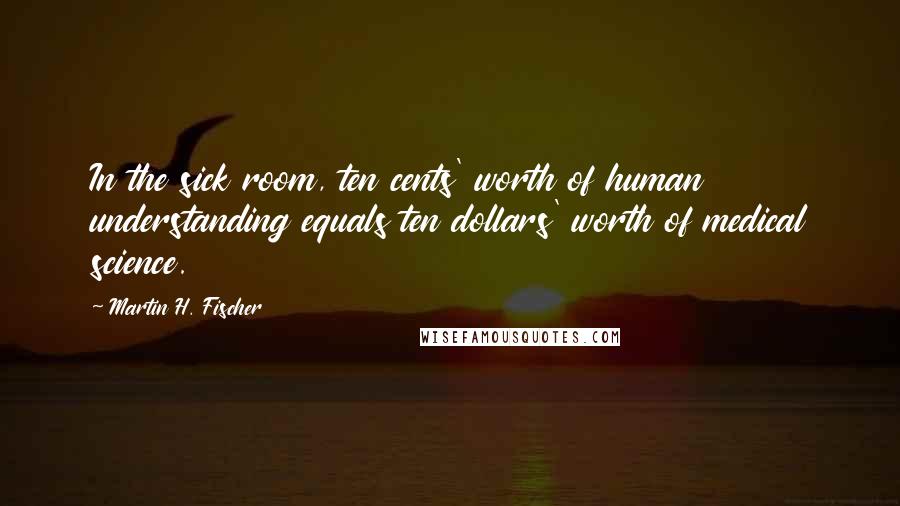Martin H. Fischer Quotes: In the sick room, ten cents' worth of human understanding equals ten dollars' worth of medical science.