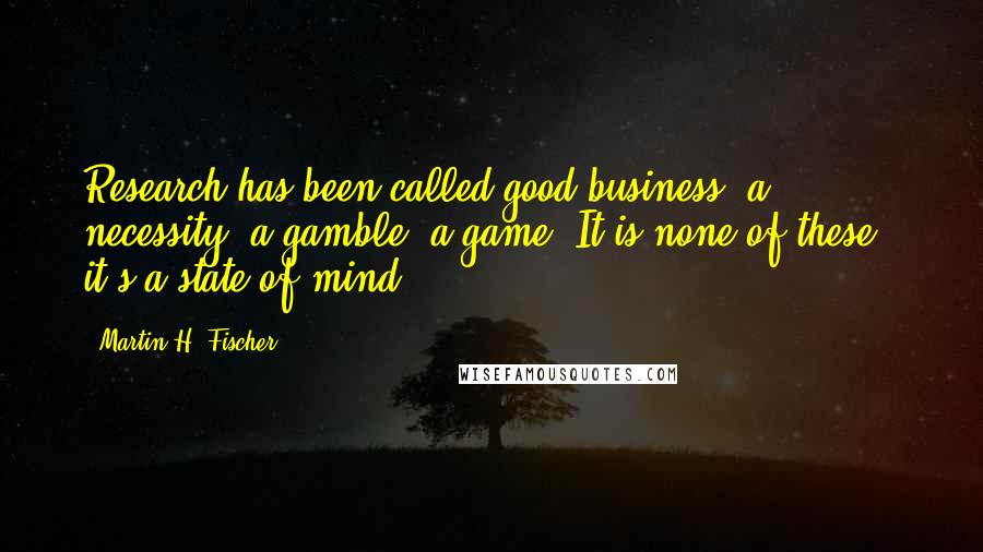 Martin H. Fischer Quotes: Research has been called good business, a necessity, a gamble, a game. It is none of these - it's a state of mind.