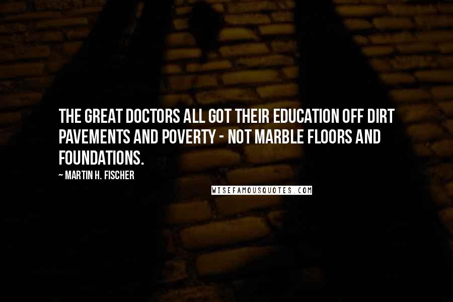 Martin H. Fischer Quotes: The great doctors all got their education off dirt pavements and poverty - not marble floors and foundations.