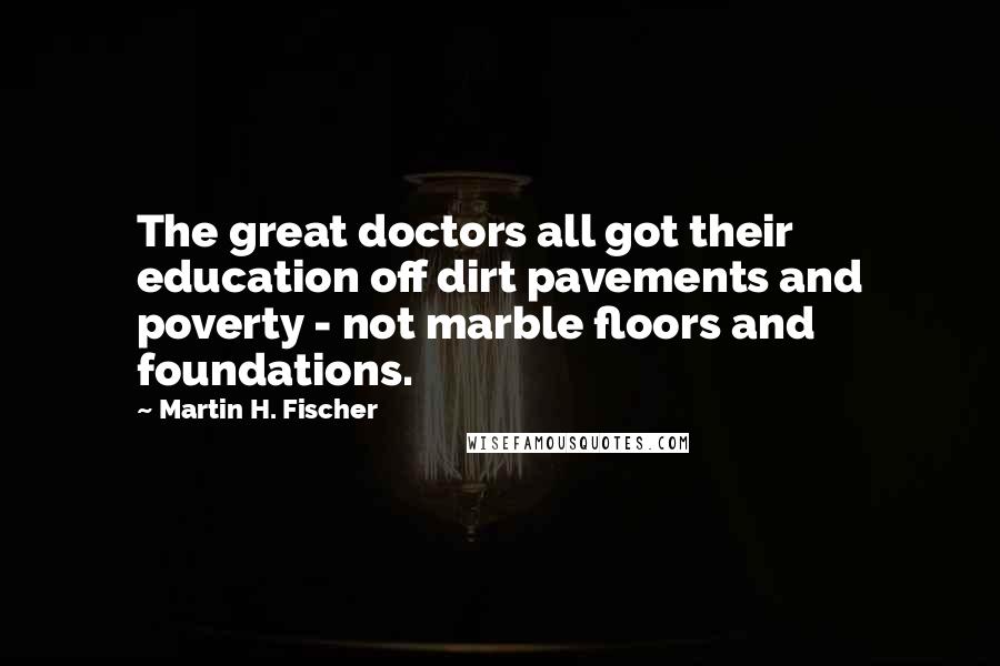 Martin H. Fischer Quotes: The great doctors all got their education off dirt pavements and poverty - not marble floors and foundations.