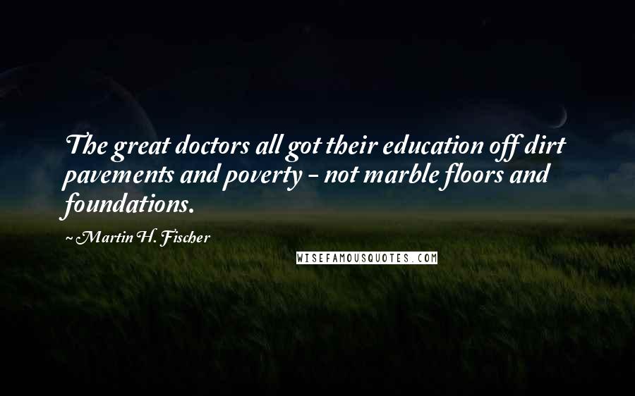 Martin H. Fischer Quotes: The great doctors all got their education off dirt pavements and poverty - not marble floors and foundations.