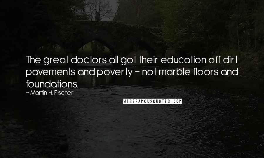 Martin H. Fischer Quotes: The great doctors all got their education off dirt pavements and poverty - not marble floors and foundations.