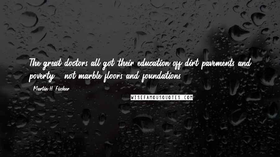 Martin H. Fischer Quotes: The great doctors all got their education off dirt pavements and poverty - not marble floors and foundations.