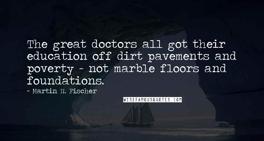 Martin H. Fischer Quotes: The great doctors all got their education off dirt pavements and poverty - not marble floors and foundations.