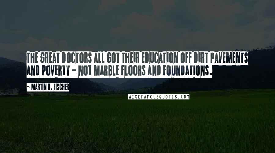 Martin H. Fischer Quotes: The great doctors all got their education off dirt pavements and poverty - not marble floors and foundations.