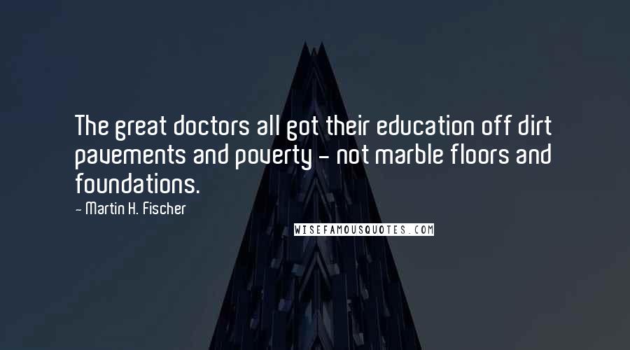 Martin H. Fischer Quotes: The great doctors all got their education off dirt pavements and poverty - not marble floors and foundations.