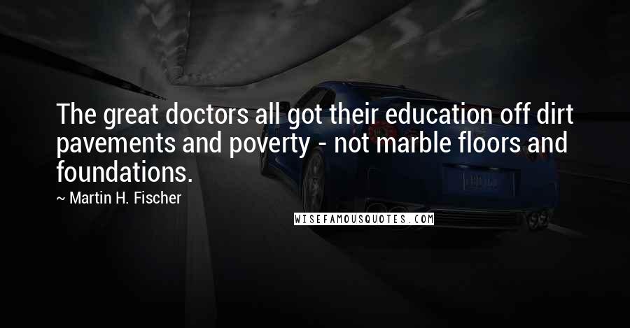 Martin H. Fischer Quotes: The great doctors all got their education off dirt pavements and poverty - not marble floors and foundations.