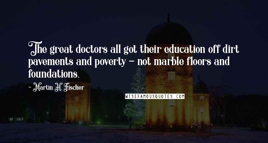 Martin H. Fischer Quotes: The great doctors all got their education off dirt pavements and poverty - not marble floors and foundations.