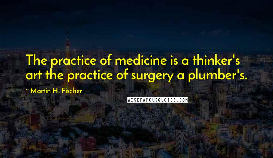 Martin H. Fischer Quotes: The practice of medicine is a thinker's art the practice of surgery a plumber's.