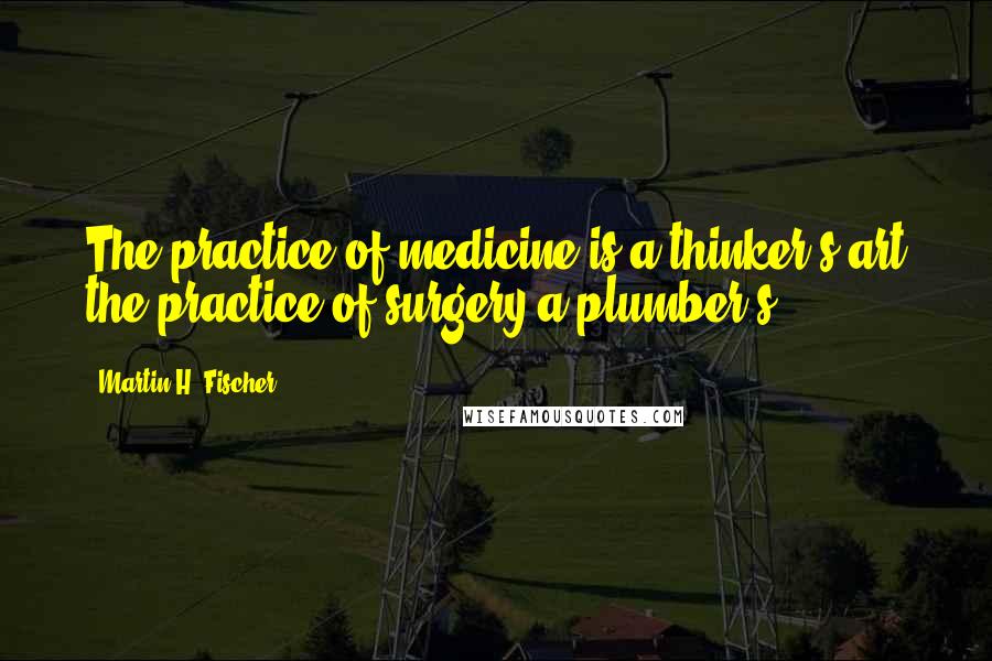 Martin H. Fischer Quotes: The practice of medicine is a thinker's art the practice of surgery a plumber's.