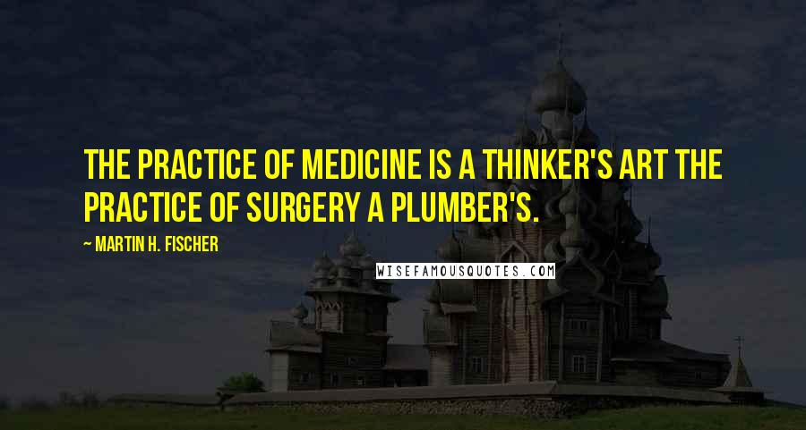 Martin H. Fischer Quotes: The practice of medicine is a thinker's art the practice of surgery a plumber's.