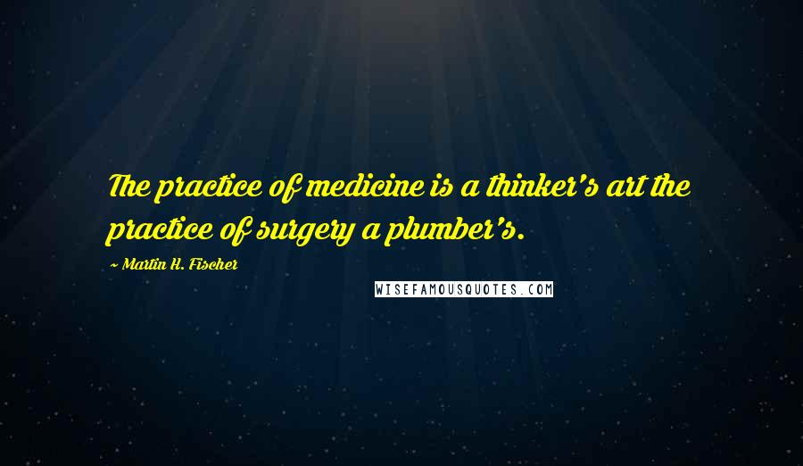 Martin H. Fischer Quotes: The practice of medicine is a thinker's art the practice of surgery a plumber's.