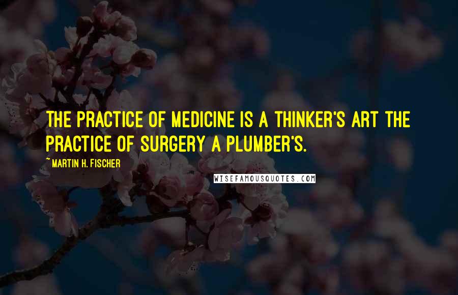 Martin H. Fischer Quotes: The practice of medicine is a thinker's art the practice of surgery a plumber's.