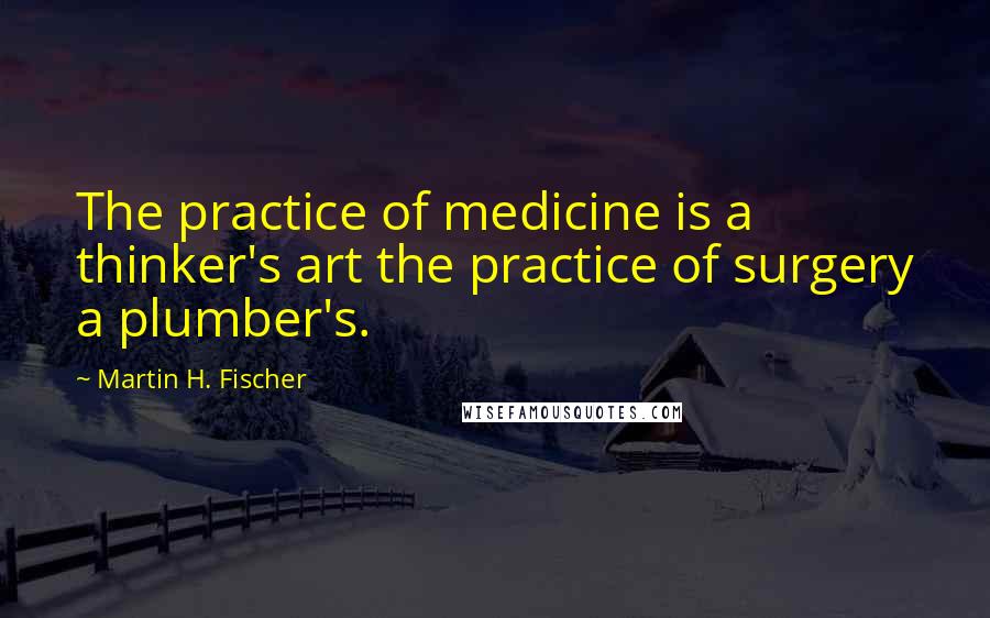 Martin H. Fischer Quotes: The practice of medicine is a thinker's art the practice of surgery a plumber's.