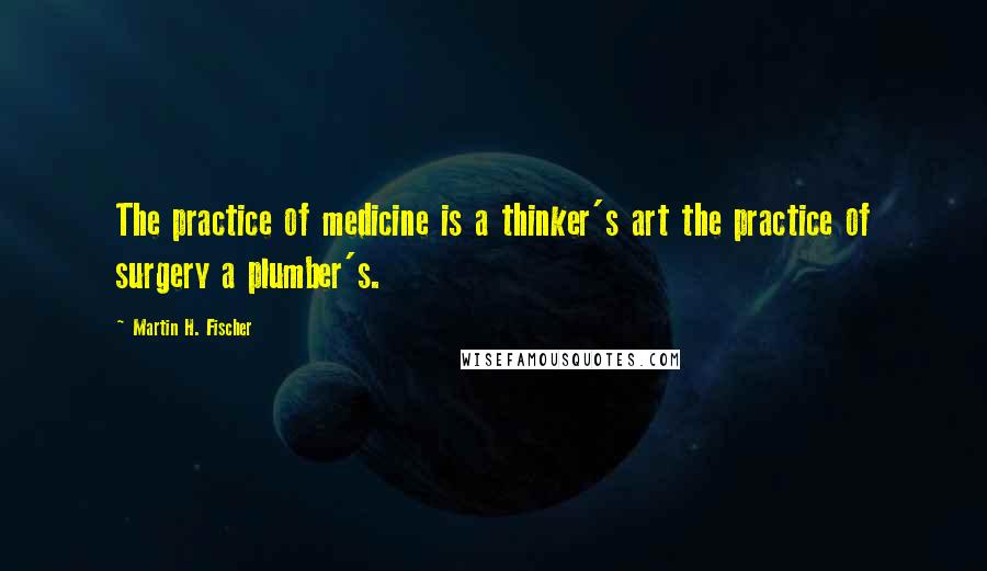 Martin H. Fischer Quotes: The practice of medicine is a thinker's art the practice of surgery a plumber's.