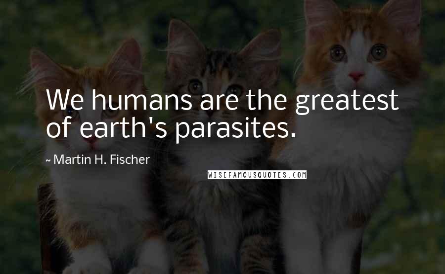 Martin H. Fischer Quotes: We humans are the greatest of earth's parasites.