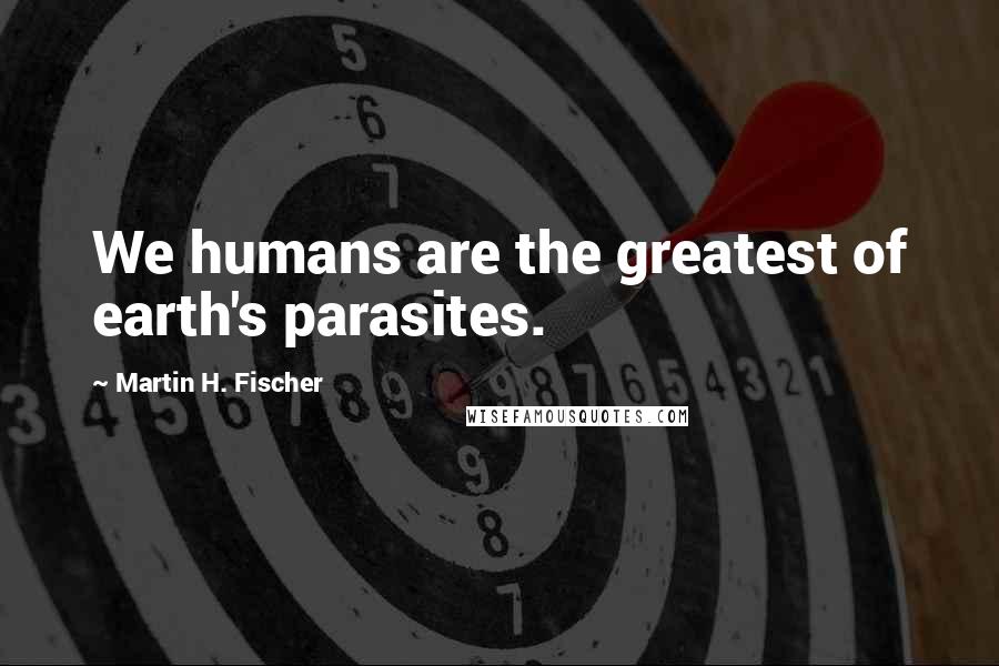 Martin H. Fischer Quotes: We humans are the greatest of earth's parasites.