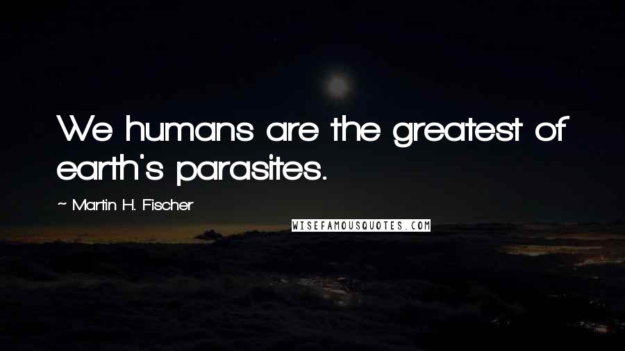 Martin H. Fischer Quotes: We humans are the greatest of earth's parasites.