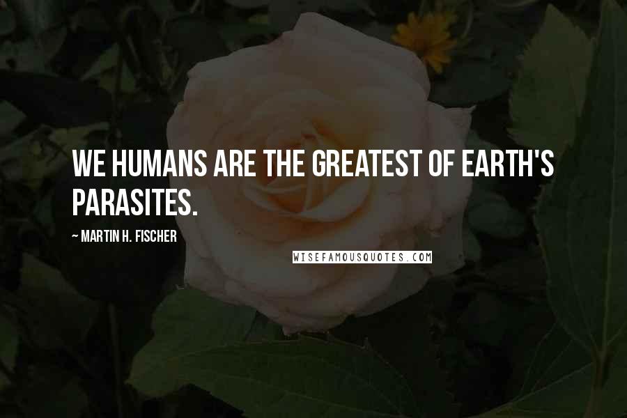 Martin H. Fischer Quotes: We humans are the greatest of earth's parasites.