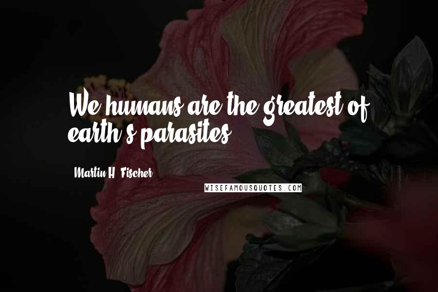 Martin H. Fischer Quotes: We humans are the greatest of earth's parasites.