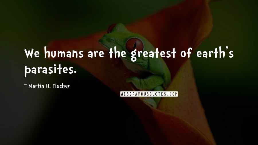 Martin H. Fischer Quotes: We humans are the greatest of earth's parasites.