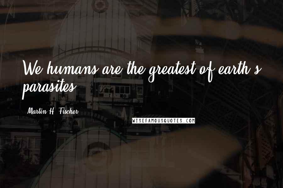 Martin H. Fischer Quotes: We humans are the greatest of earth's parasites.