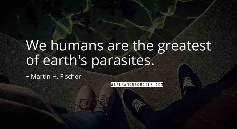 Martin H. Fischer Quotes: We humans are the greatest of earth's parasites.