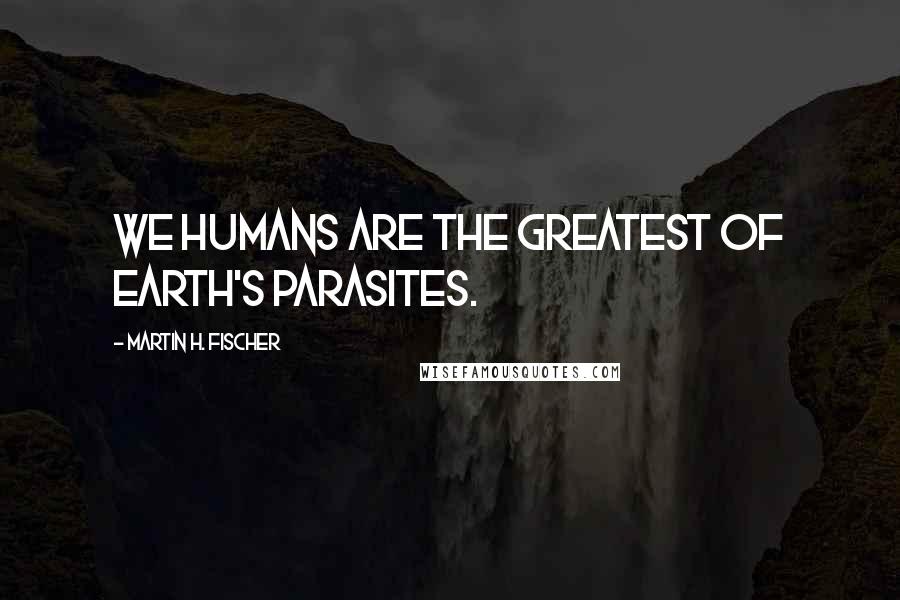 Martin H. Fischer Quotes: We humans are the greatest of earth's parasites.