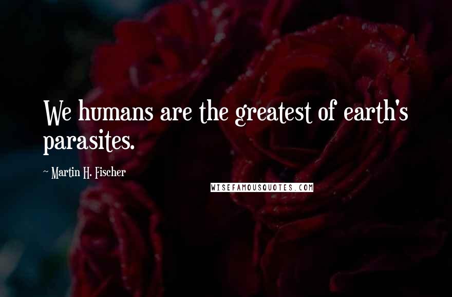 Martin H. Fischer Quotes: We humans are the greatest of earth's parasites.