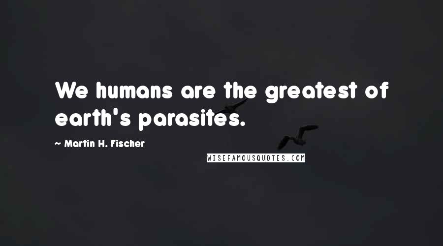 Martin H. Fischer Quotes: We humans are the greatest of earth's parasites.