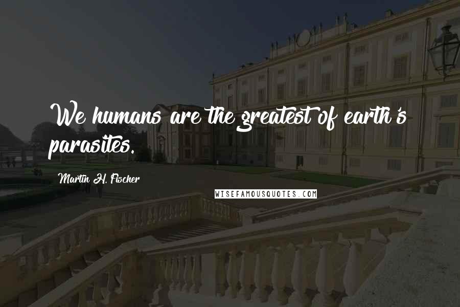 Martin H. Fischer Quotes: We humans are the greatest of earth's parasites.