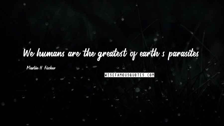 Martin H. Fischer Quotes: We humans are the greatest of earth's parasites.