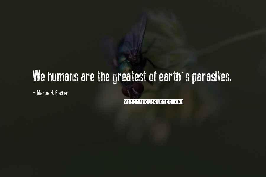 Martin H. Fischer Quotes: We humans are the greatest of earth's parasites.