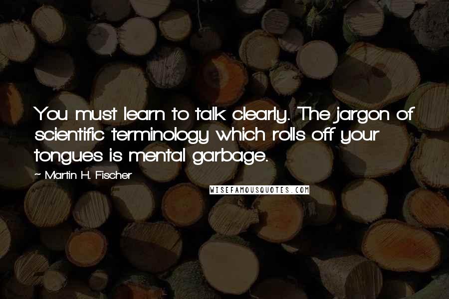 Martin H. Fischer Quotes: You must learn to talk clearly. The jargon of scientific terminology which rolls off your tongues is mental garbage.