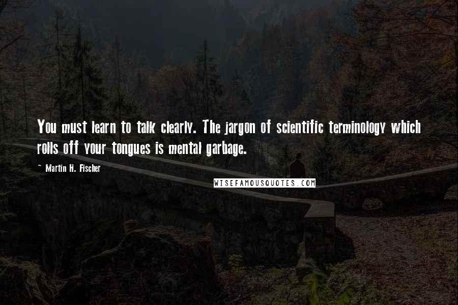 Martin H. Fischer Quotes: You must learn to talk clearly. The jargon of scientific terminology which rolls off your tongues is mental garbage.
