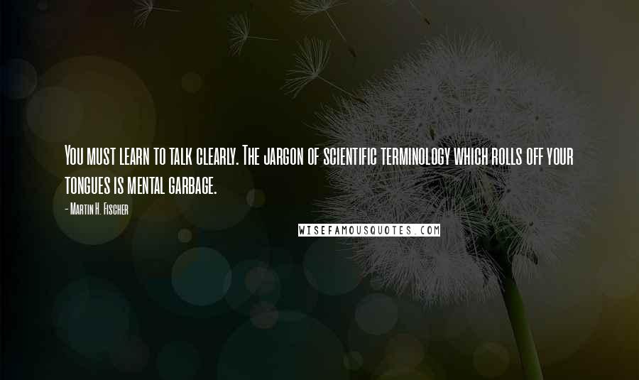 Martin H. Fischer Quotes: You must learn to talk clearly. The jargon of scientific terminology which rolls off your tongues is mental garbage.