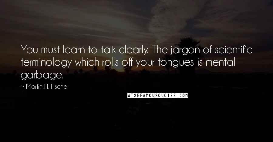 Martin H. Fischer Quotes: You must learn to talk clearly. The jargon of scientific terminology which rolls off your tongues is mental garbage.