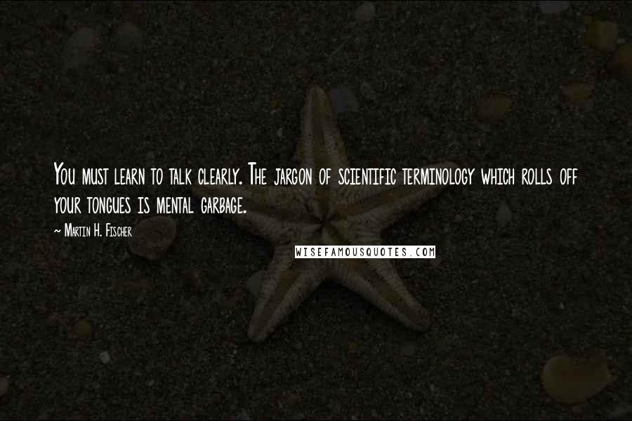 Martin H. Fischer Quotes: You must learn to talk clearly. The jargon of scientific terminology which rolls off your tongues is mental garbage.