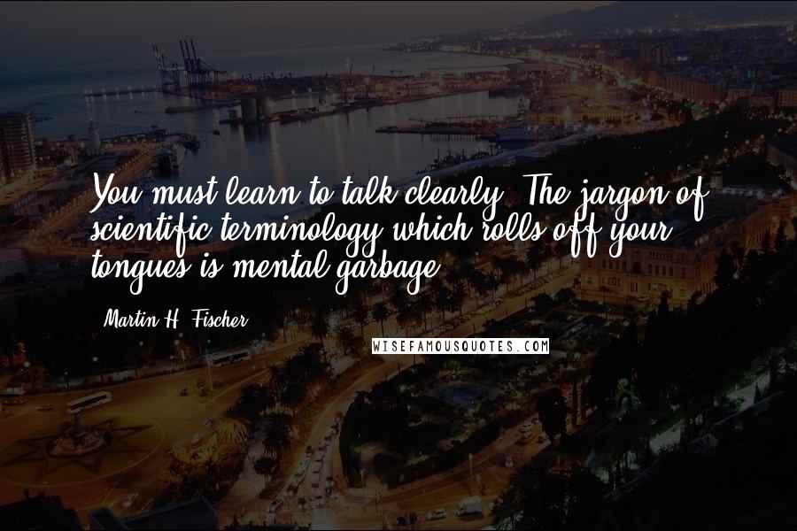 Martin H. Fischer Quotes: You must learn to talk clearly. The jargon of scientific terminology which rolls off your tongues is mental garbage.