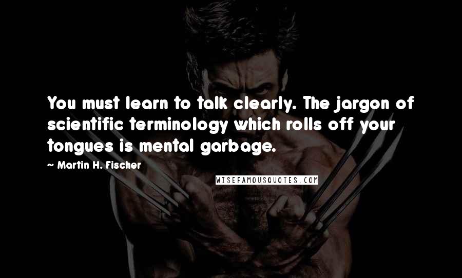 Martin H. Fischer Quotes: You must learn to talk clearly. The jargon of scientific terminology which rolls off your tongues is mental garbage.