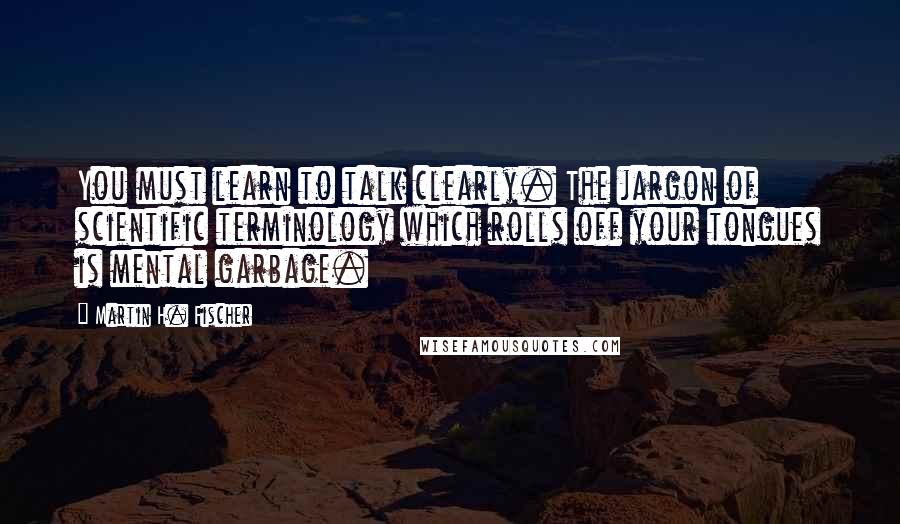 Martin H. Fischer Quotes: You must learn to talk clearly. The jargon of scientific terminology which rolls off your tongues is mental garbage.