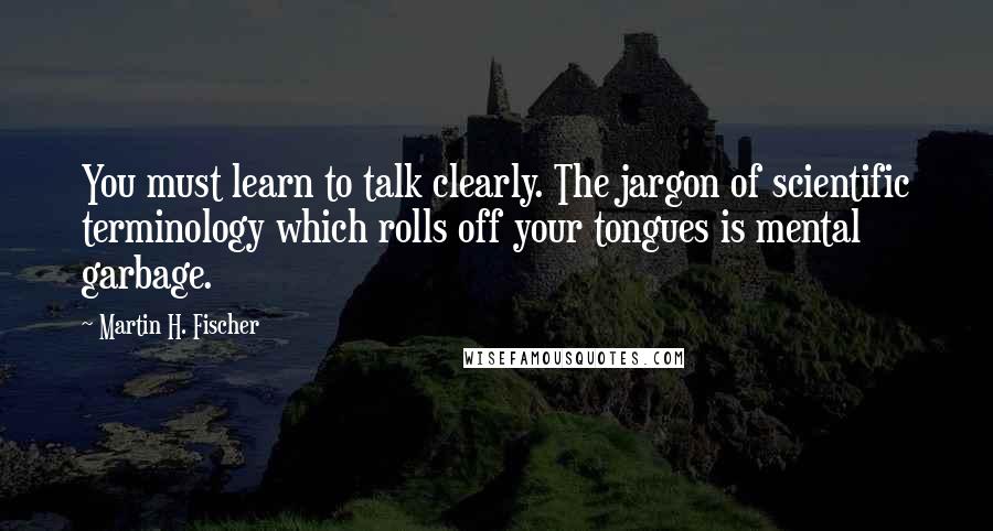 Martin H. Fischer Quotes: You must learn to talk clearly. The jargon of scientific terminology which rolls off your tongues is mental garbage.