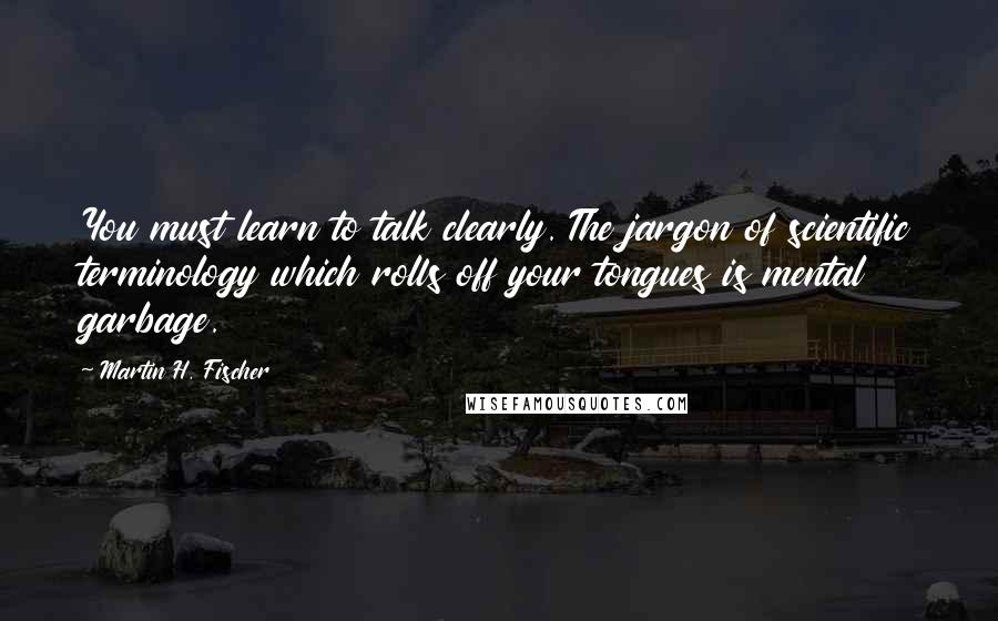 Martin H. Fischer Quotes: You must learn to talk clearly. The jargon of scientific terminology which rolls off your tongues is mental garbage.