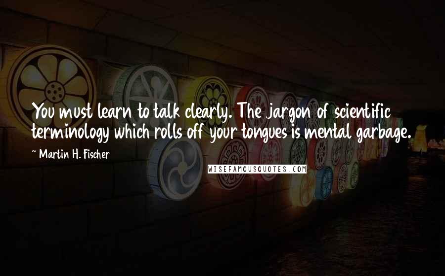 Martin H. Fischer Quotes: You must learn to talk clearly. The jargon of scientific terminology which rolls off your tongues is mental garbage.
