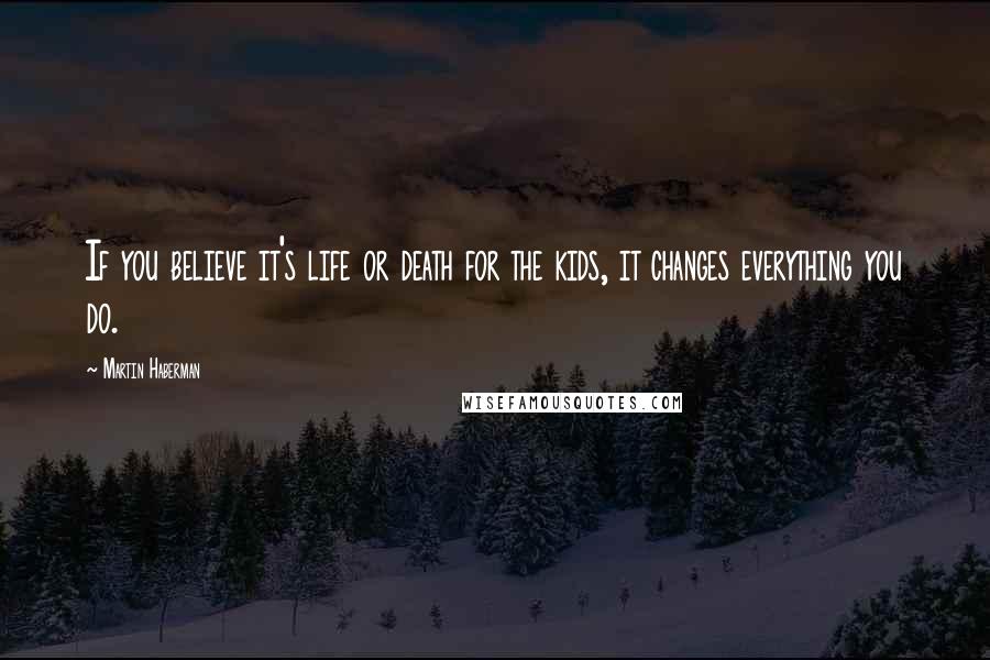 Martin Haberman Quotes: If you believe it's life or death for the kids, it changes everything you do.