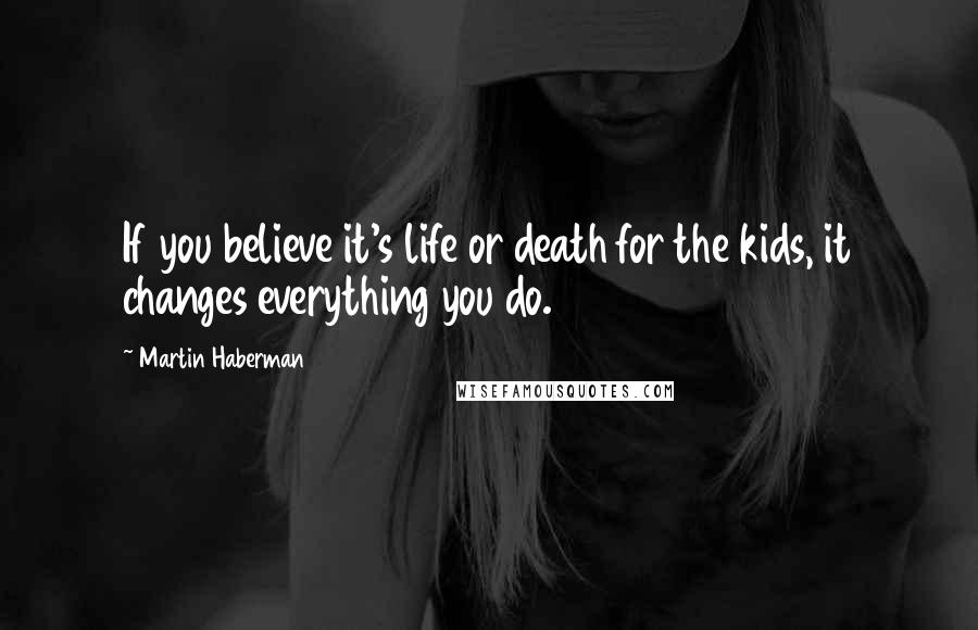 Martin Haberman Quotes: If you believe it's life or death for the kids, it changes everything you do.